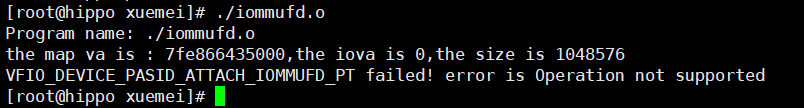 [ root@hippo ./iommufd.o 
Program ./iommufd.o 
the map va is : 7fe866435ØØØ, the iova is O, the size is 1048576 
VFIO DEVICE PASID ATTACH IOMMUFD PT failed! error is operation not supported 
[rooQ@hippo xuemei]# 